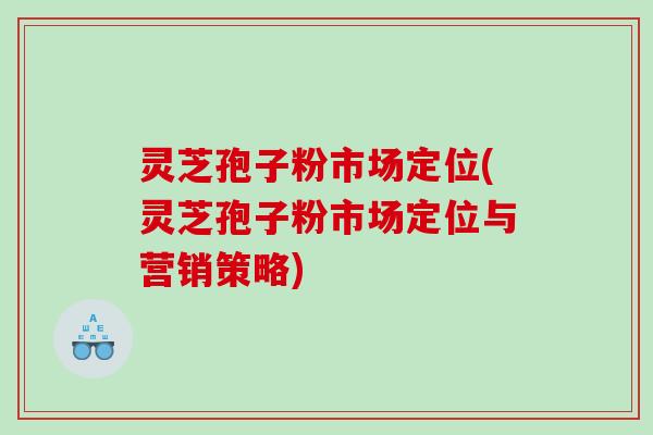 灵芝孢子粉市场定位(灵芝孢子粉市场定位与营销策略)