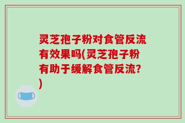灵芝孢子粉对食管反流有效果吗(灵芝孢子粉有助于缓解食管反流？)