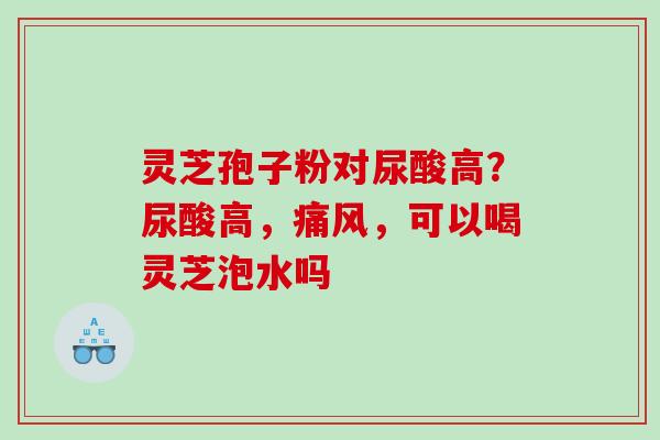 灵芝孢子粉对尿酸高？尿酸高，痛风，可以喝灵芝泡水吗