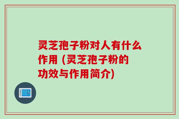 灵芝孢子粉对人有什么作用 (灵芝孢子粉的功效与作用简介)