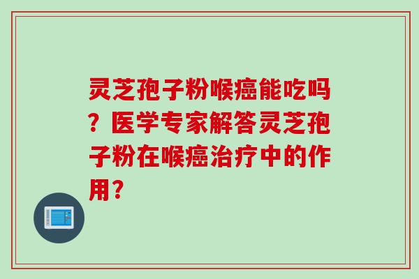 灵芝孢子粉喉癌能吃吗？医学专家解答灵芝孢子粉在喉癌治疗中的作用？
