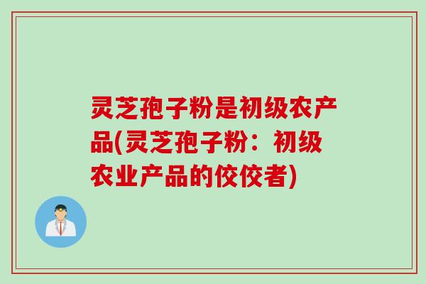 灵芝孢子粉是初级农产品(灵芝孢子粉：初级农业产品的佼佼者)