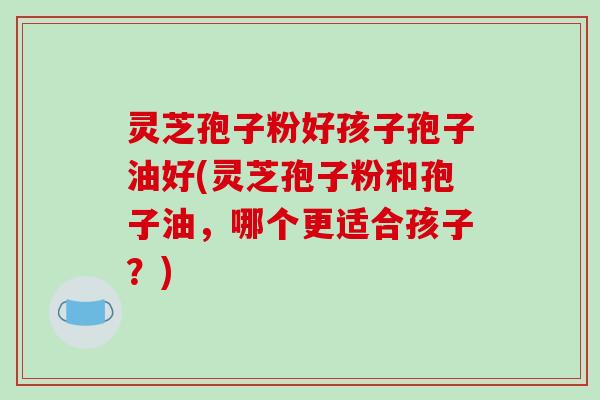 灵芝孢子粉好孩子孢子油好(灵芝孢子粉和孢子油，哪个更适合孩子？)