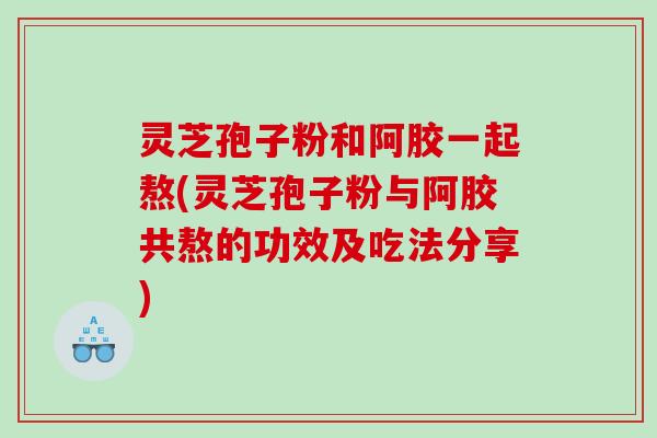 灵芝孢子粉和阿胶一起熬(灵芝孢子粉与阿胶共熬的功效及吃法分享)