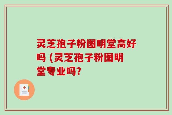 灵芝孢子粉图明堂高好吗 (灵芝孢子粉图明堂专业吗？