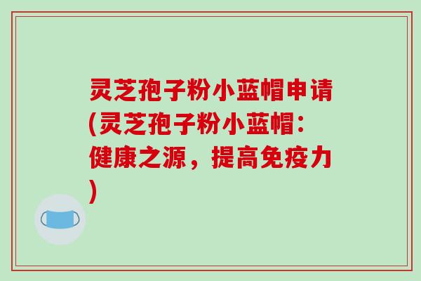 灵芝孢子粉小蓝帽申请(灵芝孢子粉小蓝帽：健康之源，提高免疫力)