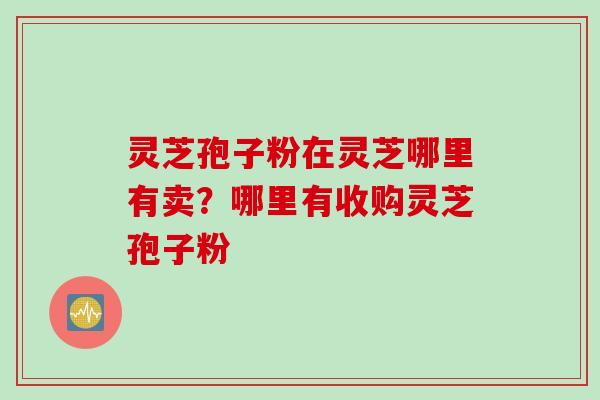 灵芝孢子粉在灵芝哪里有卖？哪里有收购灵芝孢子粉