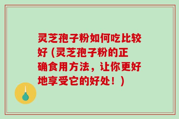 灵芝孢子粉如何吃比较好 (灵芝孢子粉的正确食用方法，让你更好地享受它的好处！)