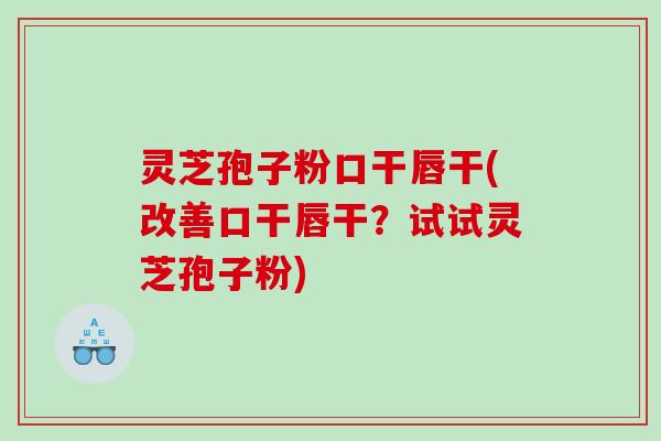 灵芝孢子粉口干唇干(改善口干唇干？试试灵芝孢子粉)