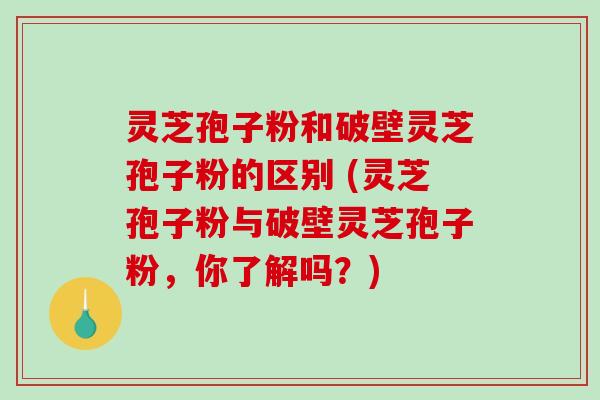 灵芝孢子粉和破壁灵芝孢子粉的区别 (灵芝孢子粉与破壁灵芝孢子粉，你了解吗？)