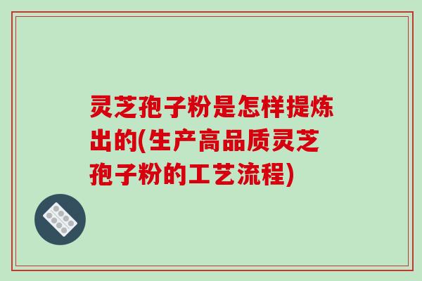 灵芝孢子粉是怎样提炼出的(生产高品质灵芝孢子粉的工艺流程)