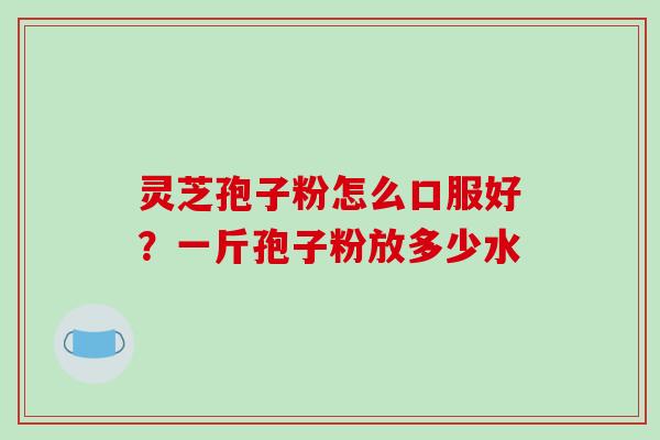 灵芝孢子粉怎么口服好？一斤孢子粉放多少水