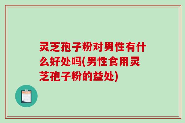 灵芝孢子粉对男性有什么好处吗(男性食用灵芝孢子粉的益处)