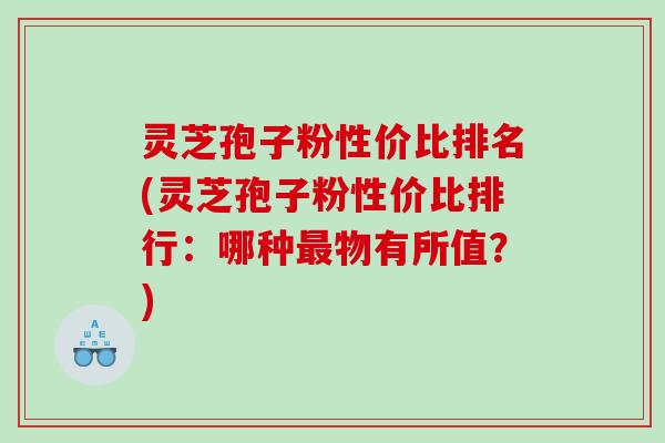 灵芝孢子粉性价比排名(灵芝孢子粉性价比排行：哪种最物有所值？)