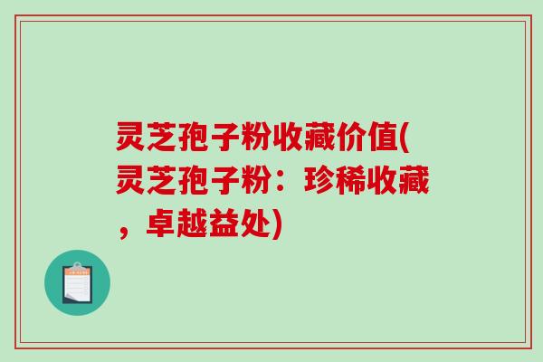 灵芝孢子粉收藏价值(灵芝孢子粉：珍稀收藏，卓越益处)