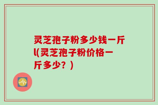 灵芝孢子粉多少钱一斤l(灵芝孢子粉价格一斤多少？)