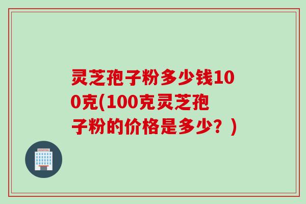 灵芝孢子粉多少钱100克(100克灵芝孢子粉的价格是多少？)