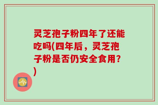 灵芝孢子粉四年了还能吃吗(四年后，灵芝孢子粉是否仍安全食用？)