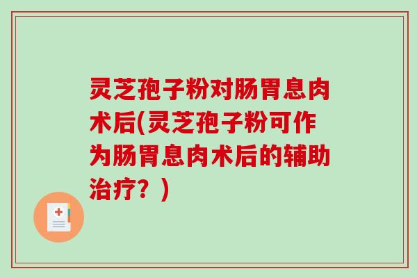 灵芝孢子粉对肠胃息肉术后(灵芝孢子粉可作为肠胃息肉术后的辅助治疗？)