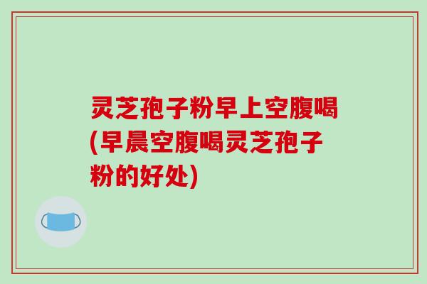 灵芝孢子粉早上空腹喝(早晨空腹喝灵芝孢子粉的好处)