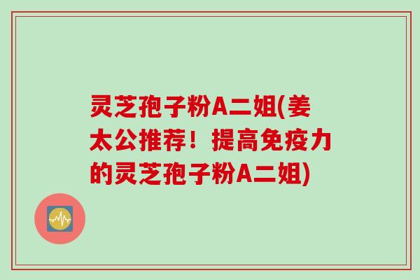 灵芝孢子粉A二姐(姜太公推荐！提高免疫力的灵芝孢子粉A二姐)