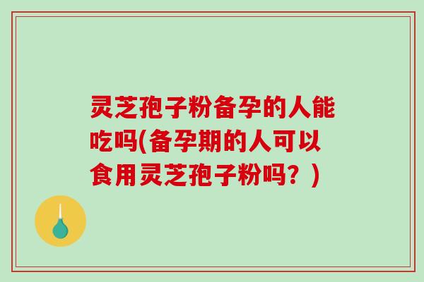 灵芝孢子粉备孕的人能吃吗(备孕期的人可以食用灵芝孢子粉吗？)