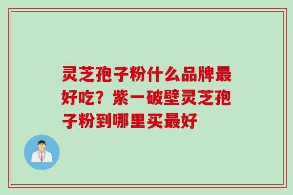 灵芝孢子粉什么品牌最好吃？紫一破壁灵芝孢子粉到哪里买最好