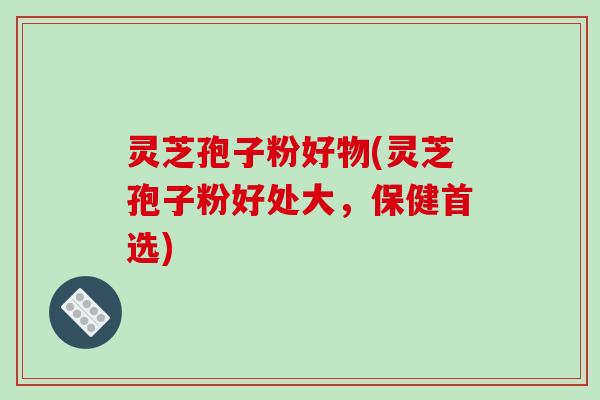 灵芝孢子粉好物(灵芝孢子粉好处大,保健首选) 灵芝孢子粉好物(灵芝孢子粉好处大,保健首选)