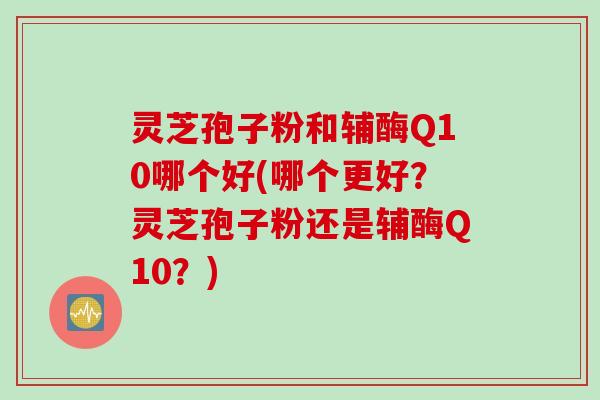 灵芝孢子粉和辅酶Q10哪个好(哪个更好？灵芝孢子粉还是辅酶Q10？)