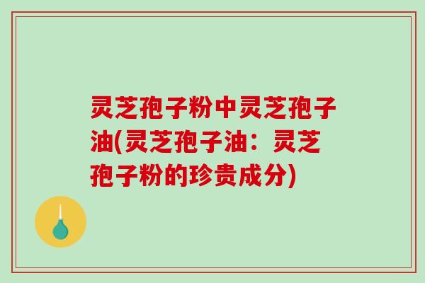 灵芝孢子粉中灵芝孢子油(灵芝孢子油：灵芝孢子粉的珍贵成分)