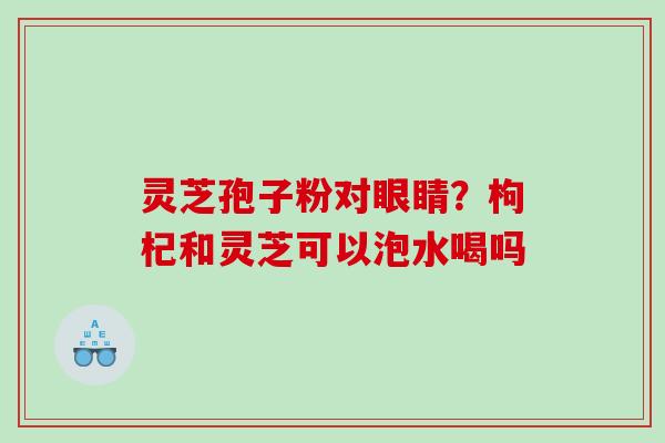 灵芝孢子粉对眼睛？枸杞和灵芝可以泡水喝吗