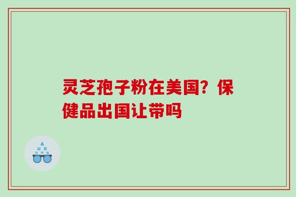 灵芝孢子粉在美国?保健品出国让带吗 灵芝孢子粉在美国?保健品出国让带吗