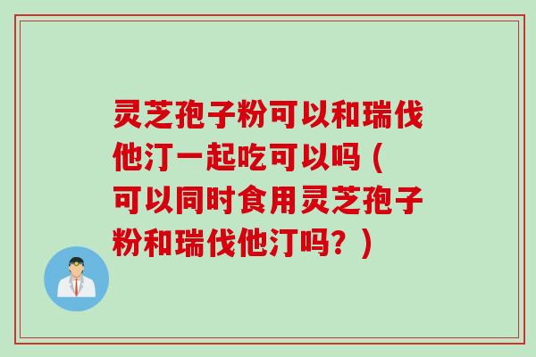 灵芝孢子粉可以和瑞伐他汀一起吃可以吗 (可以同时食用灵芝孢子粉和瑞伐他汀吗？)