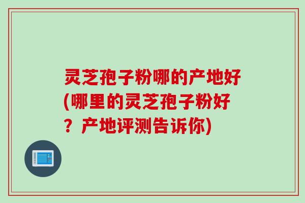 灵芝孢子粉哪的产地好(哪里的灵芝孢子粉好？产地评测告诉你)