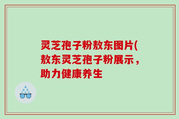 灵芝孢子粉敖东图片(敖东灵芝孢子粉展示，助力健康养生