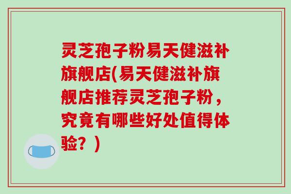 灵芝孢子粉易天健滋补旗舰店(易天健滋补旗舰店推荐灵芝孢子粉，究竟有哪些好处值得体验？)