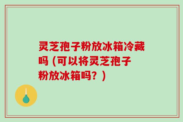 灵芝孢子粉放冰箱冷藏吗 (可以将灵芝孢子粉放冰箱吗?) 灵芝孢子粉放冰箱冷藏吗 (可以将灵芝孢子粉放冰箱吗?)
