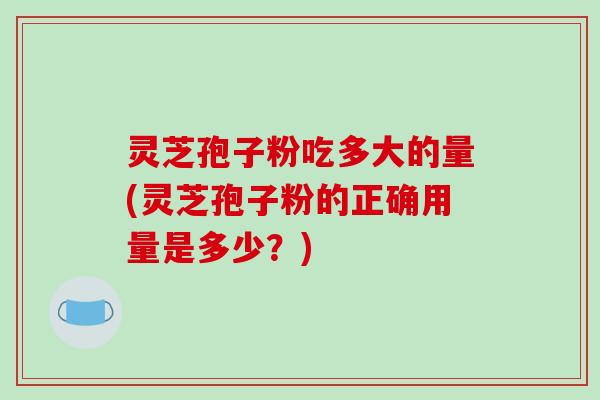 灵芝孢子粉吃多大的量(灵芝孢子粉的正确用量是多少？)