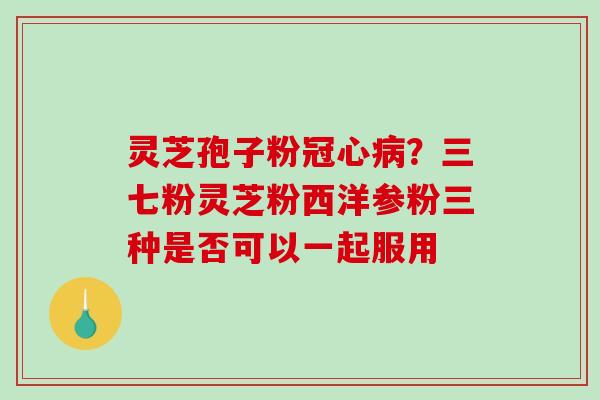 灵芝孢子粉冠心病？三七粉灵芝粉西洋参粉三种是否可以一起服用