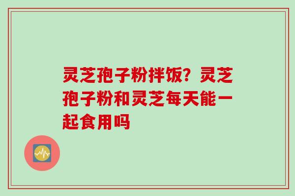灵芝孢子粉拌饭？灵芝孢子粉和灵芝每天能一起食用吗