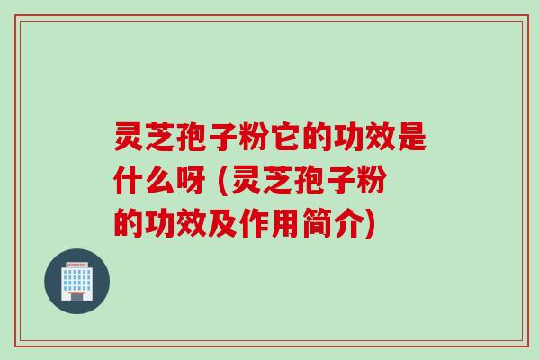 灵芝孢子粉它的功效是什么呀 (灵芝孢子粉的功效及作用简介)