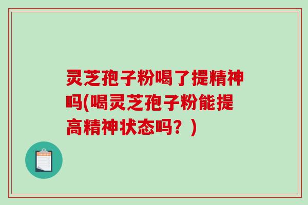 灵芝孢子粉喝了提精神吗(喝灵芝孢子粉能提高精神状态吗？)