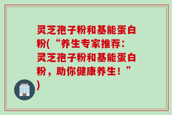 灵芝孢子粉和基能蛋白粉(“养生专家推荐：灵芝孢子粉和基能蛋白粉，助你健康养生！”)