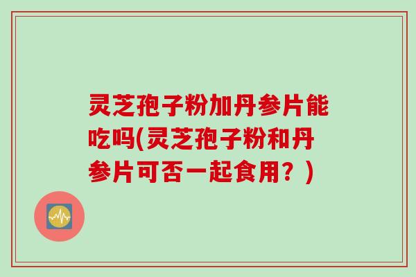 灵芝孢子粉加丹参片能吃吗(灵芝孢子粉和丹参片可否一起食用？)