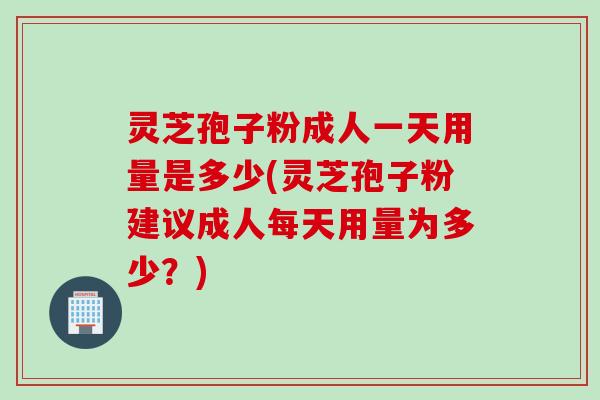 灵芝孢子粉成人一天用量是多少(灵芝孢子粉建议成人每天用量为多少？)