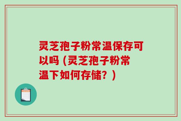 灵芝孢子粉常温保存可以吗 (灵芝孢子粉常温下如何存储？)