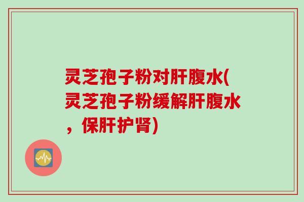 灵芝孢子粉对肝腹水(灵芝孢子粉缓解肝腹水，保肝护肾)