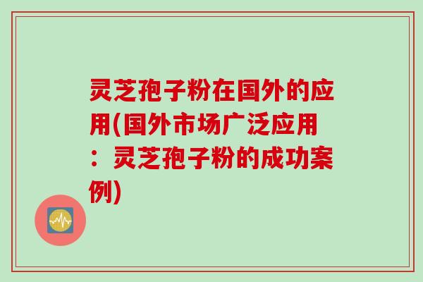 灵芝孢子粉在国外的应用(国外市场广泛应用：灵芝孢子粉的成功案例)