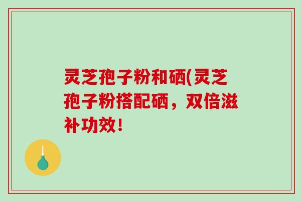 灵芝孢子粉和硒(灵芝孢子粉搭配硒，双倍滋补功效！