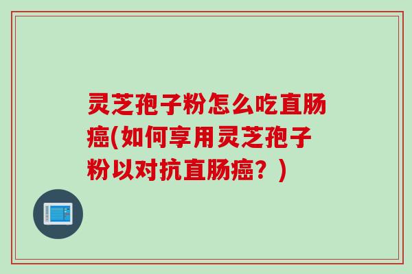 灵芝孢子粉怎么吃直肠癌(如何享用灵芝孢子粉以对抗直肠癌？)